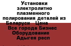 Установки электролитно-плазменного  полирования деталей из Беларуси › Цена ­ 100 - Все города Бизнес » Оборудование   . Адыгея респ.